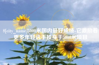 溧阳5000米国内最好成绩-它激励着更多年轻选手投身于5000米项目