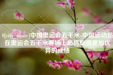 溧阳中国奥运会五千米-中国运动员在奥运会五千米赛场上必将取得更加优异的成绩