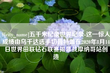 溧阳五千米纪录世界纪录-这一惊人成绩由乌干达选手切普特盖在2020年8月14日世界田联钻石联赛揭幕战摩纳哥站创造