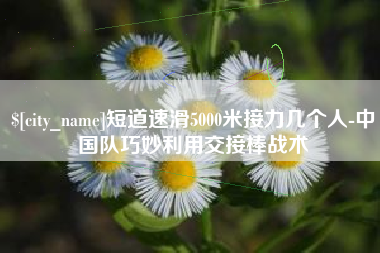 溧阳短道速滑5000米接力几个人-中国队巧妙利用交接棒战术