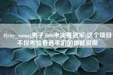 溧阳男子5000米决赛冠军-这个项目不仅考验着选手们的体能极限