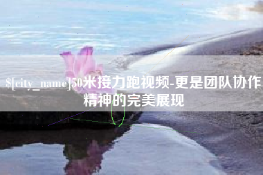 溧阳50米接力跑视频-更是团队协作精神的完美展现