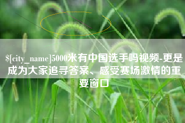 溧阳5000米有中国选手吗视频-更是成为大家追寻答案、感受赛场激情的重要窗口