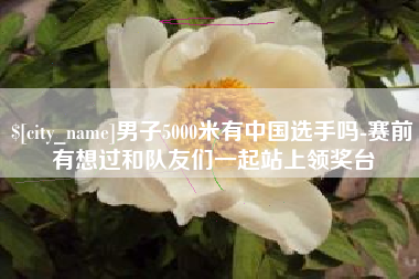 溧阳男子5000米有中国选手吗-赛前有想过和队友们一起站上领奖台