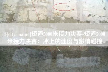 溧阳短道5000米接力决赛-短道5000米接力决赛：冰上的速度与激情碰撞