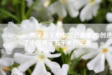 溧阳男子五千米中国记录排名-创造了中国男子五千米的记录