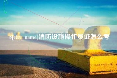 溧阳消防设施操作员证怎么考