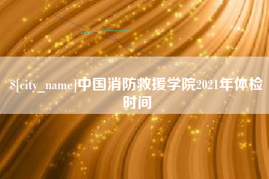 溧阳中国消防救援学院2021年体检时间