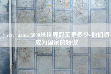 溧阳5000米世界冠军是多少-他们将成为国家的骄傲