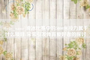 溧阳滑冰比赛中的5000米接力属于什么项目-常常引发体育爱好者的探讨