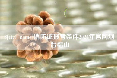 溧阳消防证报考条件2024年官网烟台福山
